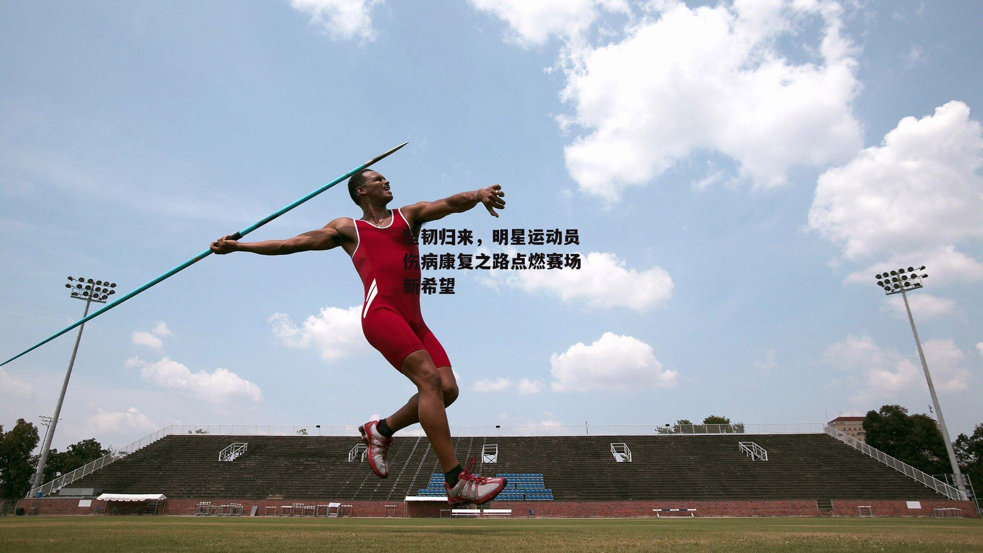 坚韧归来，明星运动员伤病康复之路点燃赛场新希望